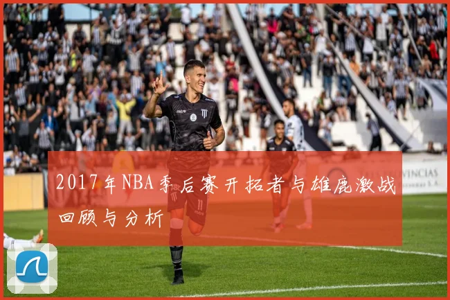2017年NBA季后赛开拓者与雄鹿激战回顾与分析
