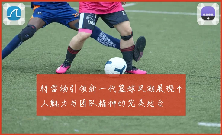 特雷杨引领新一代篮球风潮展现个人魅力与团队精神的完美结合