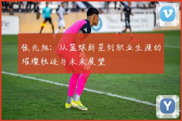 张兆旭：从篮球新星到职业生涯的璀璨轨迹与未来展望