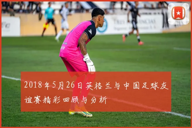 2018年5月26日英格兰与中国足球友谊赛精彩回顾与分析