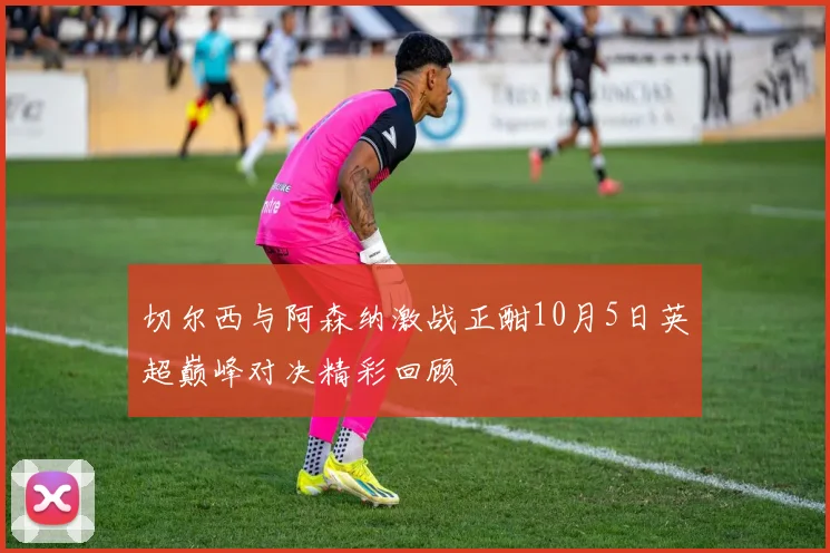 切尔西与阿森纳激战正酣10月5日英超巅峰对决精彩回顾