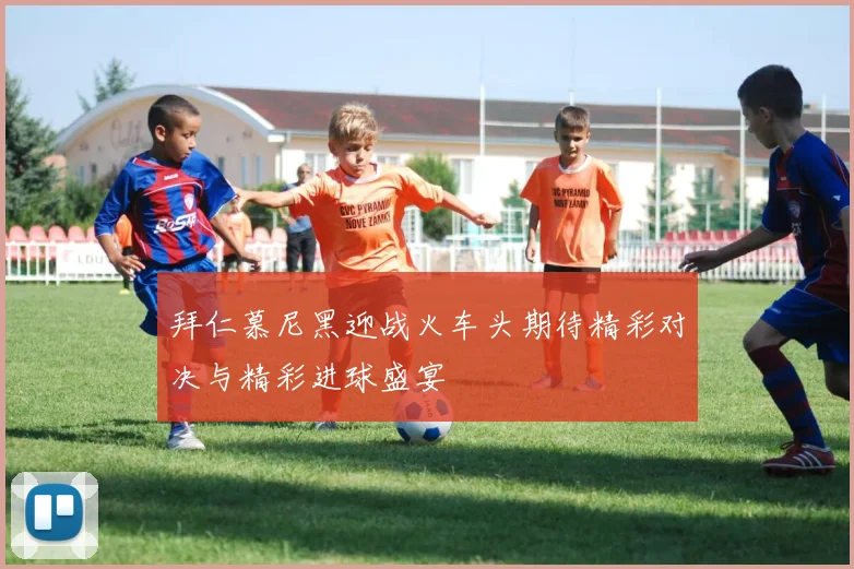 拜仁慕尼黑迎战火车头期待精彩对决与精彩进球盛宴
