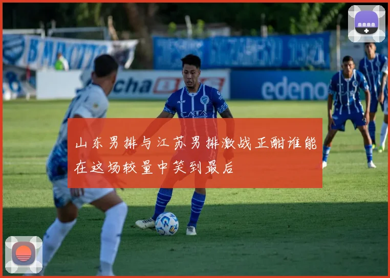 山东男排与江苏男排激战正酣谁能在这场较量中笑到最后