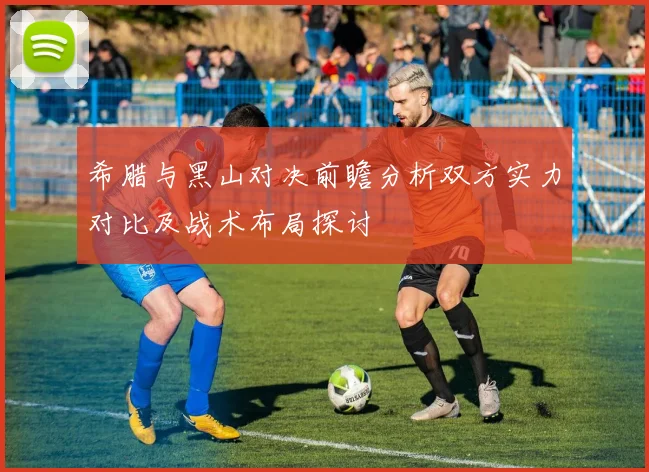 希腊与黑山对决前瞻分析双方实力对比及战术布局探讨