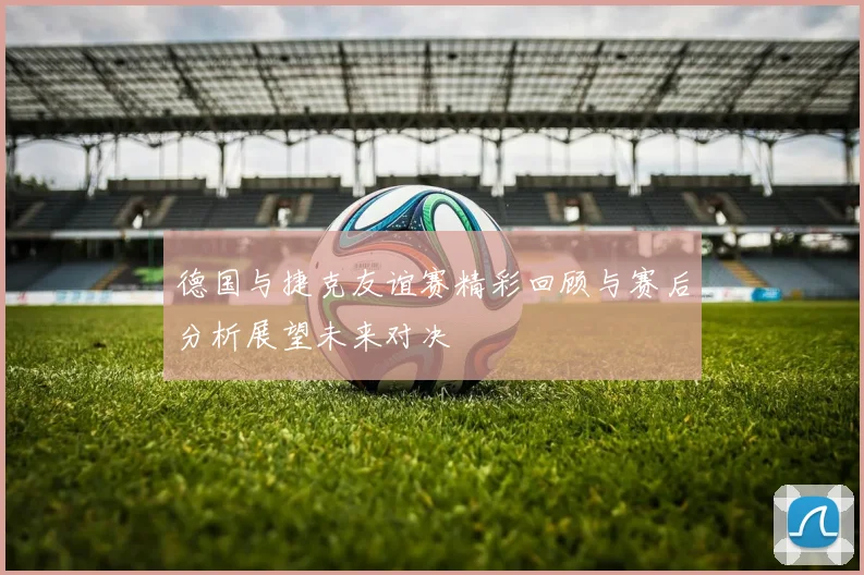 德国与捷克友谊赛精彩回顾与赛后分析展望未来对决