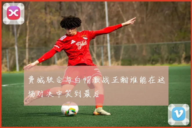 费城联合与白帽激战正酣谁能在这场对决中笑到最后