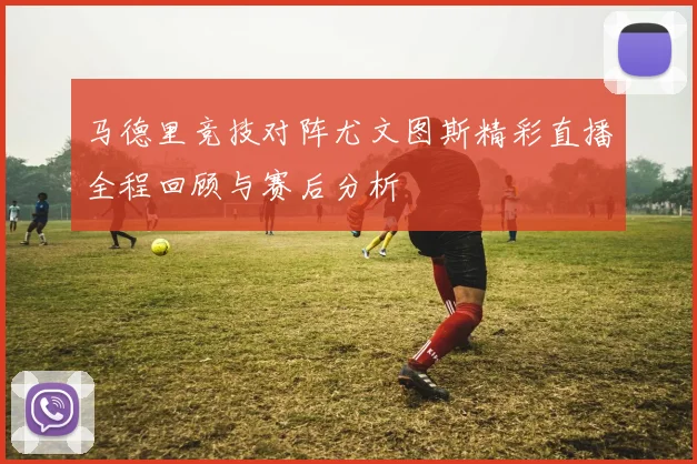 马德里竞技对阵尤文图斯精彩直播全程回顾与赛后分析
