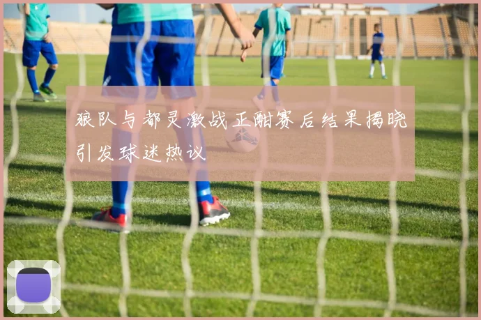 狼队与都灵激战正酣赛后结果揭晓引发球迷热议
