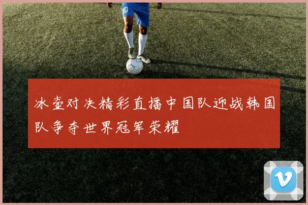 冰壶对决精彩直播中国队迎战韩国队争夺世界冠军荣耀