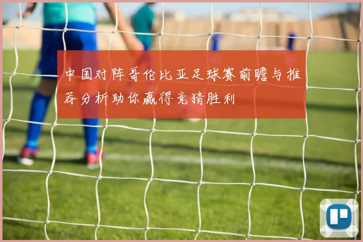 中国对阵哥伦比亚足球赛前瞻与推荐分析助你赢得竞猜胜利