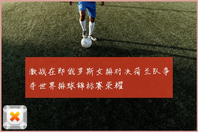 激战在即俄罗斯女排对决荷兰队争夺世界排球锦标赛荣耀