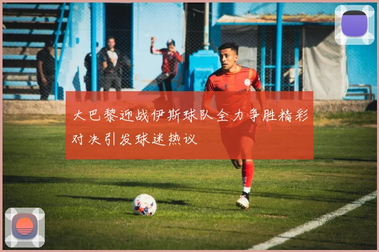 大巴黎迎战伊斯球队全力争胜精彩对决引发球迷热议