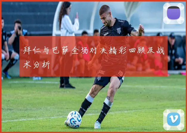 拜仁与巴萨全场对决精彩回顾及战术分析