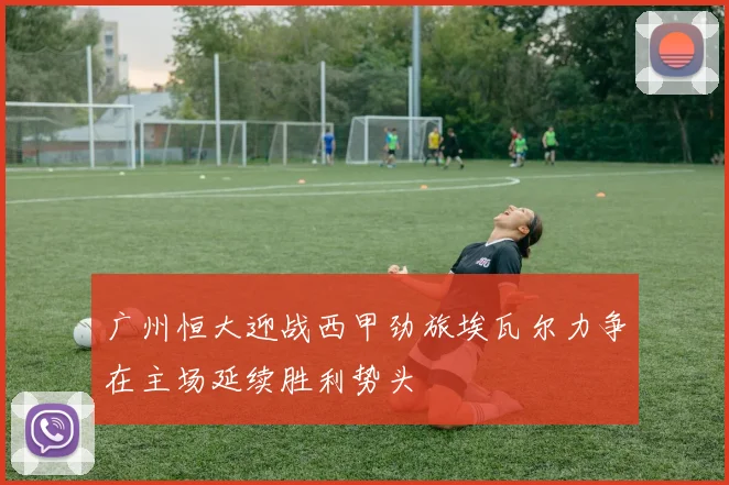 广州恒大迎战西甲劲旅埃瓦尔力争在主场延续胜利势头