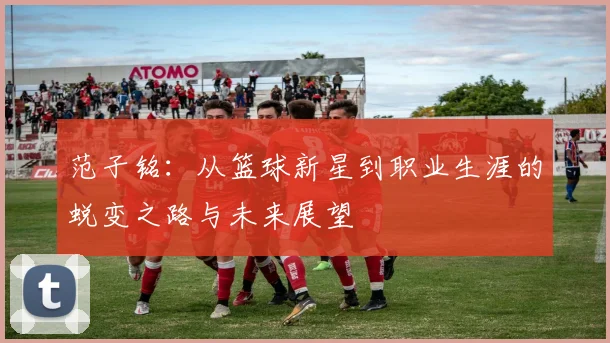 范子铭：从篮球新星到职业生涯的蜕变之路与未来展望