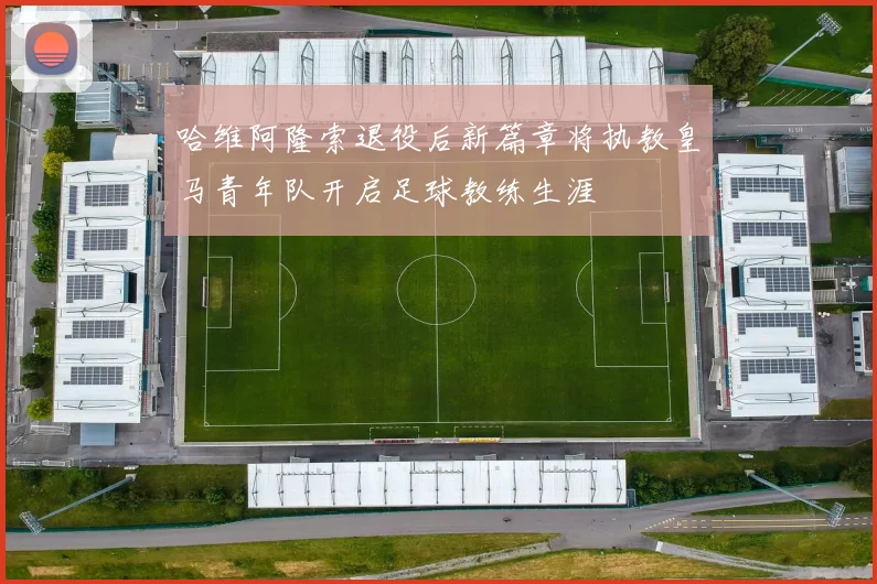 哈维阿隆索退役后新篇章将执教皇马青年队开启足球教练生涯