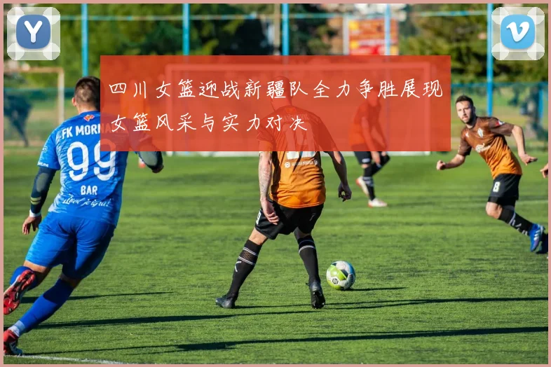 四川女篮迎战新疆队全力争胜展现女篮风采与实力对决