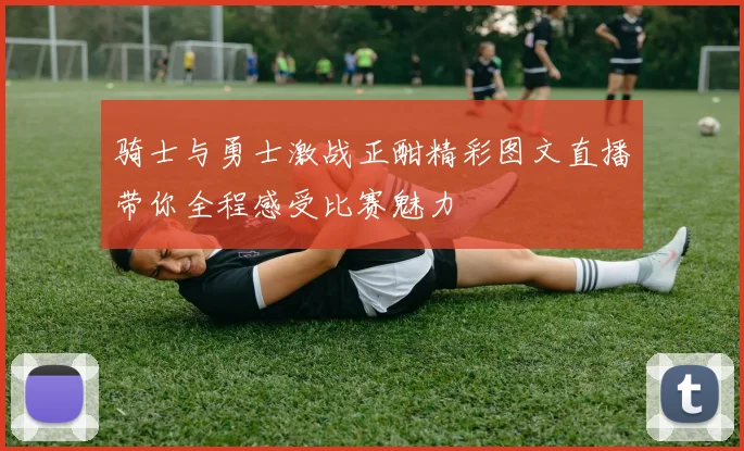 骑士与勇士激战正酣精彩图文直播带你全程感受比赛魅力
