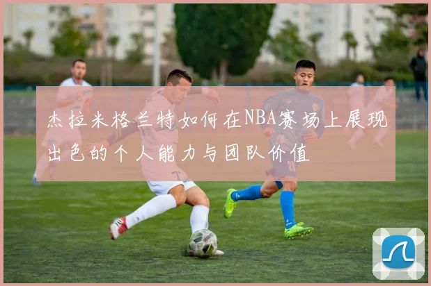 杰拉米格兰特如何在NBA赛场上展现出色的个人能力与团队价值