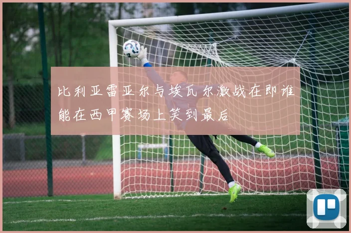 比利亚雷亚尔与埃瓦尔激战在即谁能在西甲赛场上笑到最后