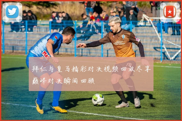 拜仁与皇马精彩对决视频回放尽享巅峰对决瞬间回顾