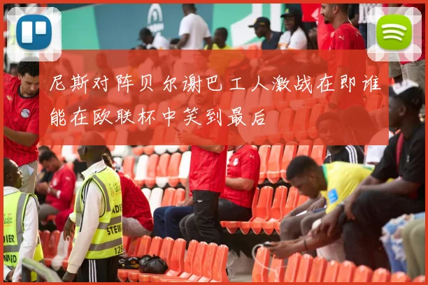 尼斯对阵贝尔谢巴工人激战在即谁能在欧联杯中笑到最后