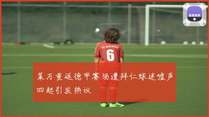 莱万重返德甲赛场遭拜仁球迷嘘声四起引发热议