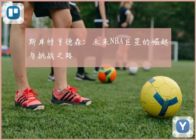 斯库特亨德森：未来NBA巨星的崛起与挑战之路